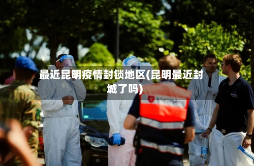 最近昆明疫情封锁地区(昆明最近封城了吗)