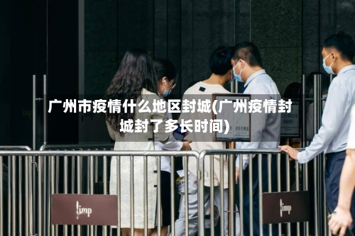 广州市疫情什么地区封城(广州疫情封城封了多长时间)