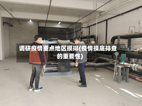 调研疫情重点地区摸排(疫情摸底排查的重要性)-第3张图片