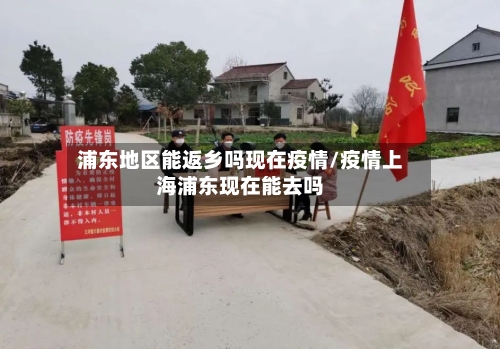 浦东地区能返乡吗现在疫情/疫情上海浦东现在能去吗